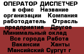 ОПЕРАТОР-ДИСПЕТЧЕР в офис › Название организации ­ Компания-работодатель › Отрасль предприятия ­ Другое › Минимальный оклад ­ 1 - Все города Работа » Вакансии   . Ханты-Мансийский,Сургут г.